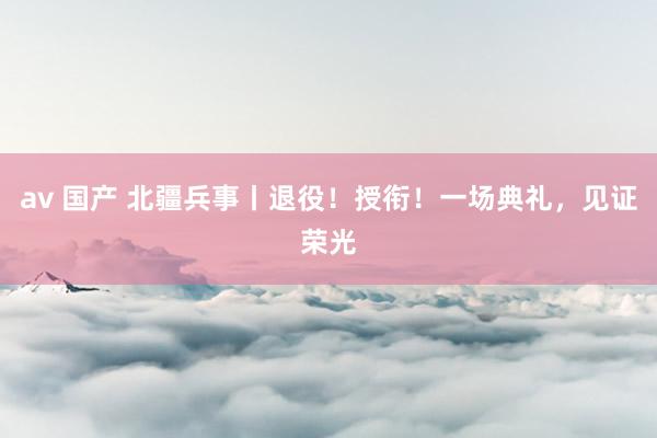 av 国产 北疆兵事丨退役！授衔！一场典礼，见证荣光