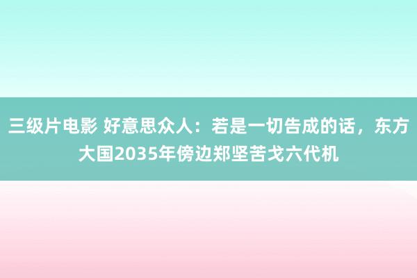 三级片电影 好意思众人：若是一切告成的话，东方大国2035年傍边郑坚苦戈六代机