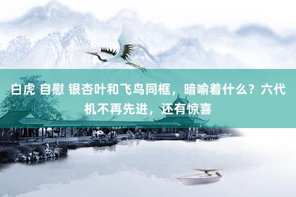 白虎 自慰 银杏叶和飞鸟同框，暗喻着什么？六代机不再先进，还有惊喜