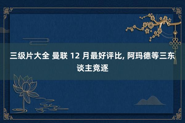 三级片大全 曼联 12 月最好评比， 阿玛德等三东谈主竞逐