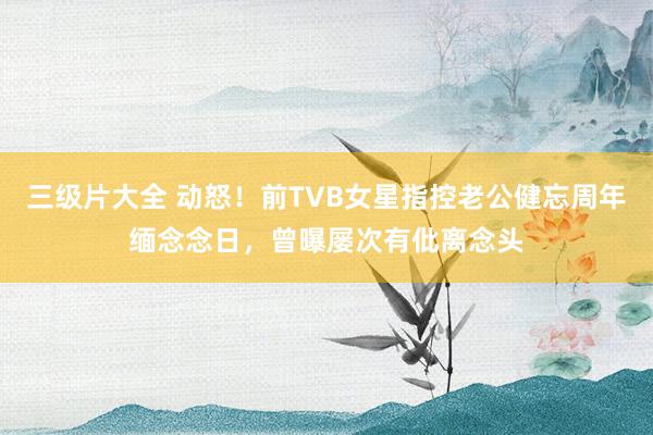 三级片大全 动怒！前TVB女星指控老公健忘周年缅念念日，曾曝屡次有仳离念头