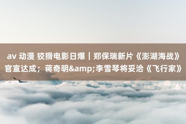av 动漫 狡猾电影日爆｜郑保瑞新片《澎湖海战》官宣达成；蒋奇明&李雪琴将妥洽《飞行家》