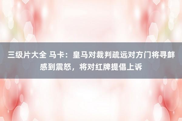 三级片大全 马卡：皇马对裁判疏远对方门将寻衅感到震怒，将对红牌提倡上诉