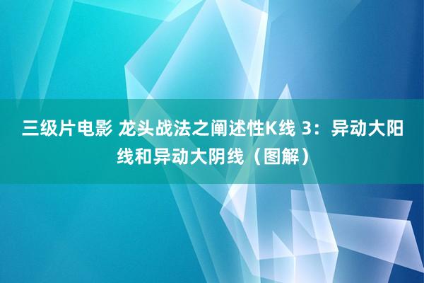 三级片电影 龙头战法之阐述性K线 3：异动大阳线和异动大阴线（图解）