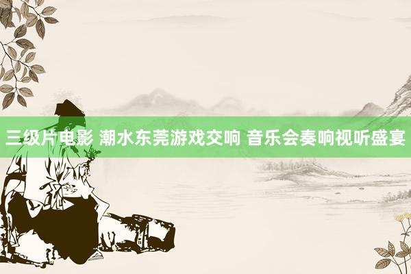 三级片电影 潮水东莞游戏交响 音乐会奏响视听盛宴