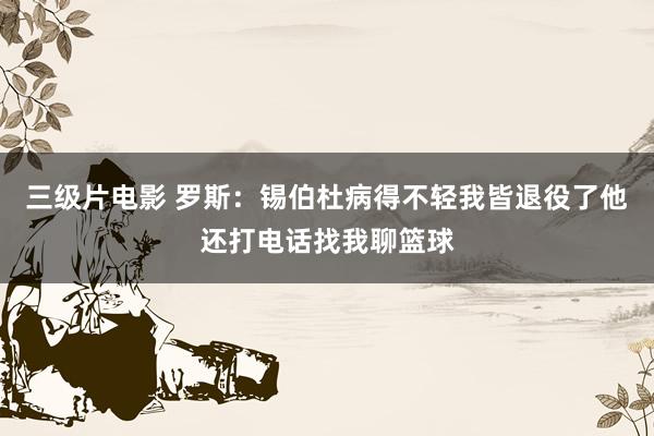 三级片电影 罗斯：锡伯杜病得不轻我皆退役了他还打电话找我聊篮球