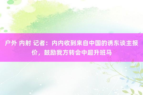 户外 内射 记者：内内收到来自中国的诱东谈主报价，鼓励我方转会中超升班马