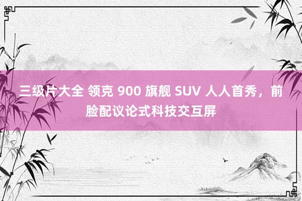 三级片大全 领克 900 旗舰 SUV 人人首秀，前脸配议论式科技交互屏