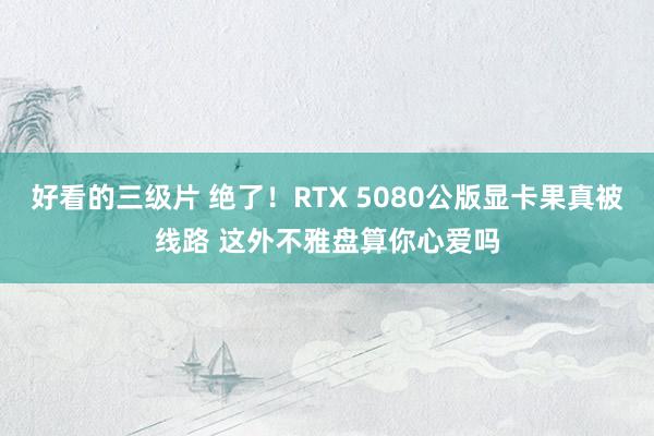 好看的三级片 绝了！RTX 5080公版显卡果真被线路 这外不雅盘算你心爱吗