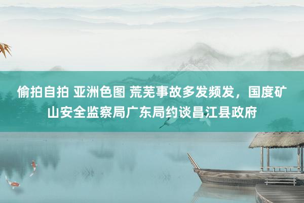 偷拍自拍 亚洲色图 荒芜事故多发频发，国度矿山安全监察局广东局约谈昌江县政府