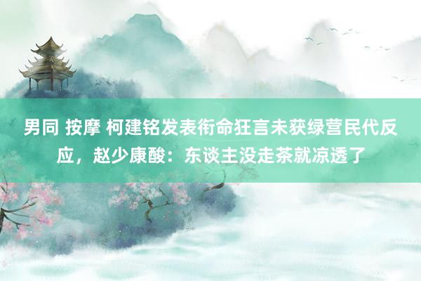 男同 按摩 柯建铭发表衔命狂言未获绿营民代反应，赵少康酸：东谈主没走茶就凉透了