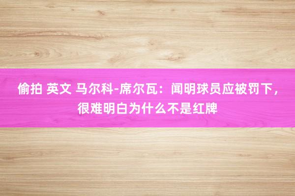 偷拍 英文 马尔科-席尔瓦：闻明球员应被罚下，很难明白为什么不是红牌