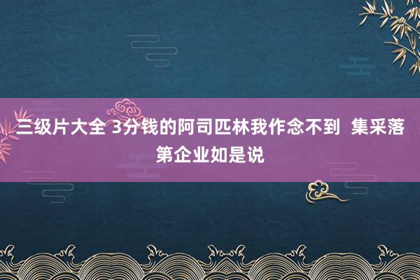 三级片大全 3分钱的阿司匹林我作念不到  集采落第企业如是说