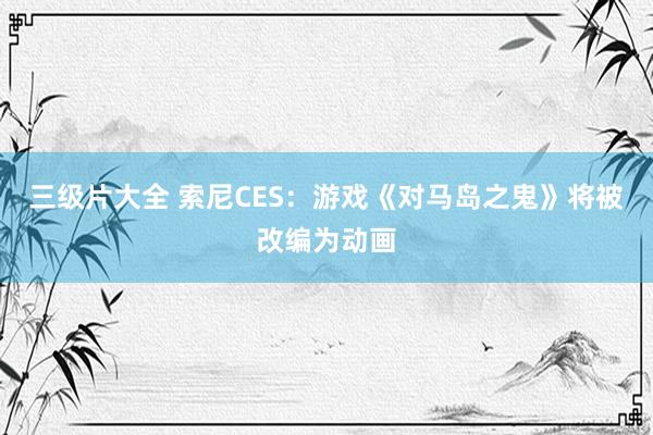 三级片大全 索尼CES：游戏《对马岛之鬼》将被改编为动画
