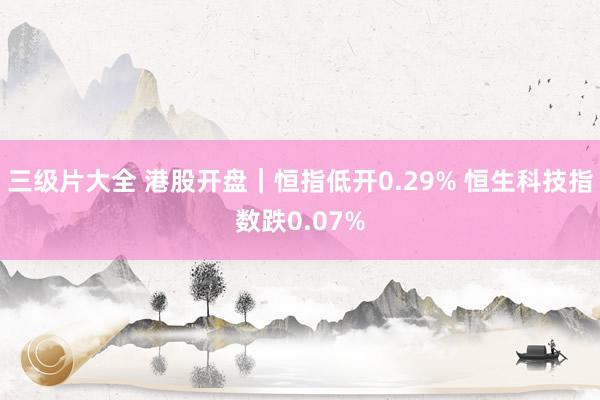 三级片大全 港股开盘｜恒指低开0.29% 恒生科技指数跌0.07%