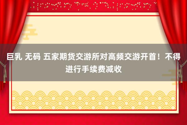 巨乳 无码 五家期货交游所对高频交游开首！不得进行手续费减收