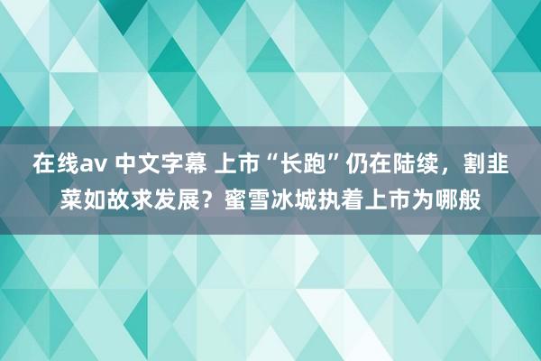 在线av 中文字幕 上市“长跑”仍在陆续，割韭菜如故求发展？蜜雪冰城执着上市为哪般