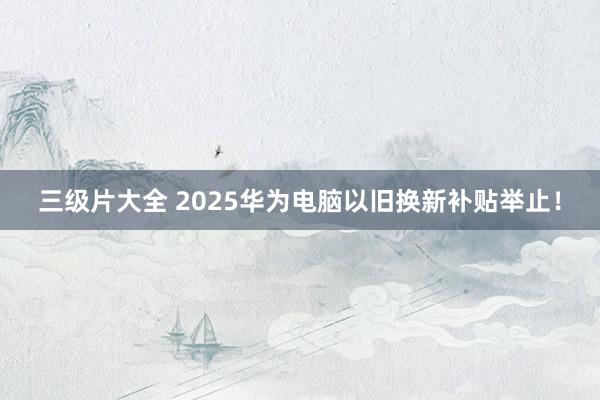三级片大全 2025华为电脑以旧换新补贴举止！