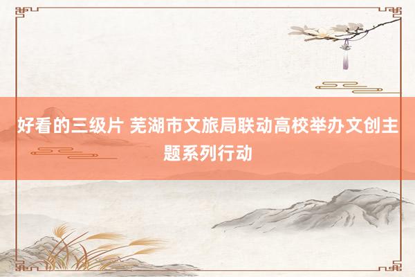 好看的三级片 芜湖市文旅局联动高校举办文创主题系列行动