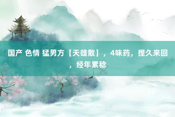 国产 色情 猛男方【天雄散】，4味药，捏久来回，经年累稔
