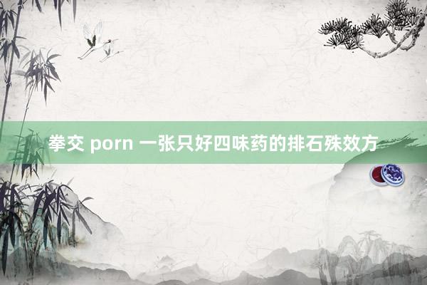 拳交 porn 一张只好四味药的排石殊效方