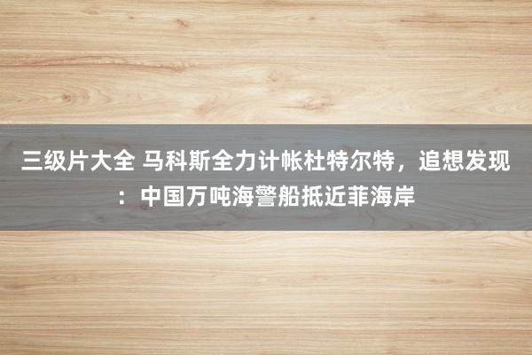 三级片大全 马科斯全力计帐杜特尔特，追想发现：中国万吨海警船抵近菲海岸