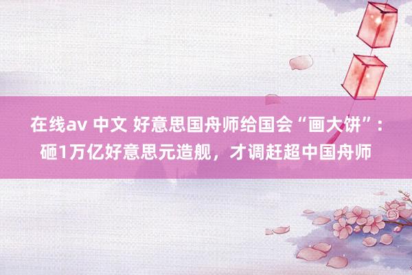 在线av 中文 好意思国舟师给国会“画大饼”：砸1万亿好意思元造舰，才调赶超中国舟师