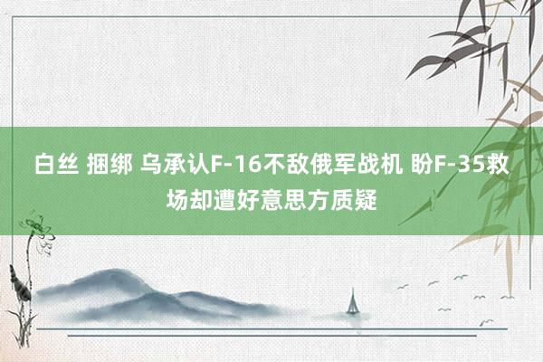 白丝 捆绑 乌承认F-16不敌俄军战机 盼F-35救场却遭好意思方质疑