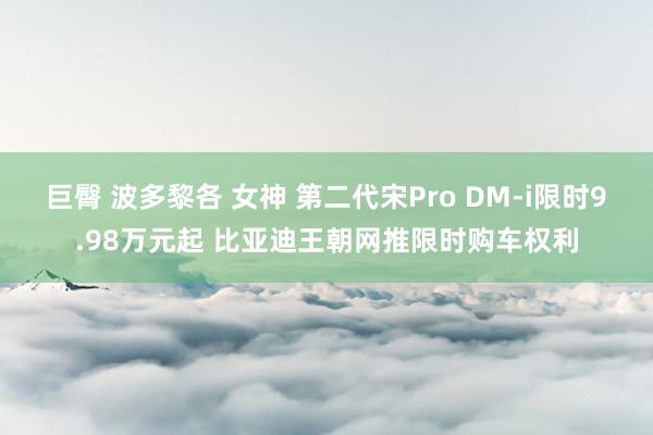 巨臀 波多黎各 女神 第二代宋Pro DM-i限时9.98万元起 比亚迪王朝网推限时购车权利