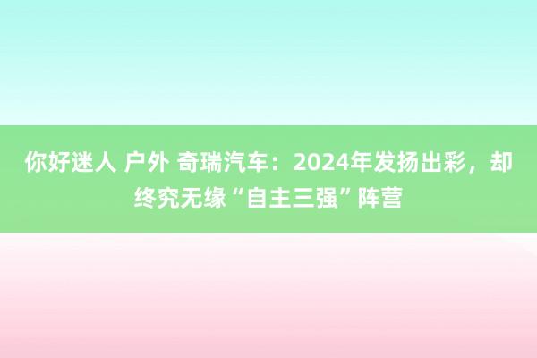 你好迷人 户外 奇瑞汽车：2024年发扬出彩，却终究无缘“自主三强”阵营