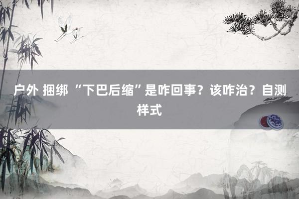 户外 捆绑 “下巴后缩”是咋回事？该咋治？自测样式
