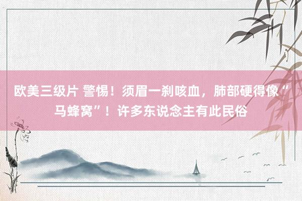 欧美三级片 警惕!须眉一刹咳血,肺部硬得像“马蜂窝”!许多东说念主有此民俗