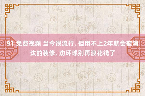 91 免费视频 当今很流行， 但用不上2年就会被淘汰的装修， 劝环球别再浪花钱了
