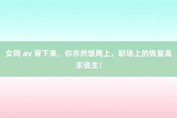 女同 av 背下来,你亦然饭局上,职场上的恢复高东谈主!