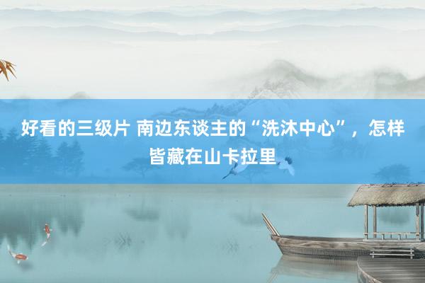 好看的三级片 南边东谈主的“洗沐中心”,怎样皆藏在山卡拉里