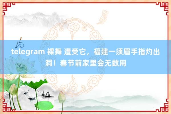 telegram 裸舞 遭受它,福建一须眉手指灼出洞!春节前家里会无数用