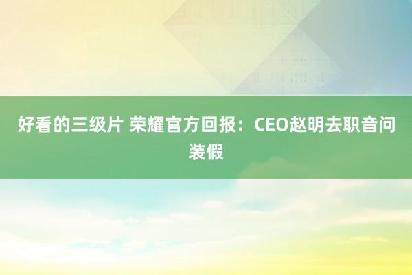 好看的三级片 荣耀官方回报：CEO赵明去职音问装假