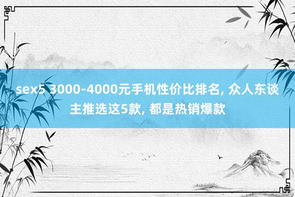 sex5 3000-4000元手机性价比排名， 众人东谈主推选这5款， 都是热销爆款