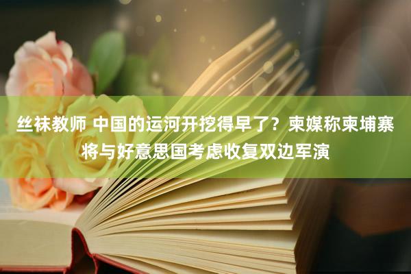 丝袜教师 中国的运河开挖得早了？柬媒称柬埔寨将与好意思国考虑收复双边军演