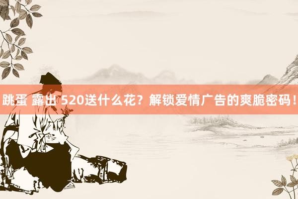 跳蛋 露出 520送什么花？解锁爱情广告的爽脆密码！