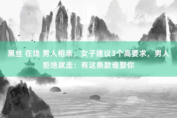 黑丝 在线 男人相亲，女子建议3个高要求，男人拒绝就走：有这条款谁娶你