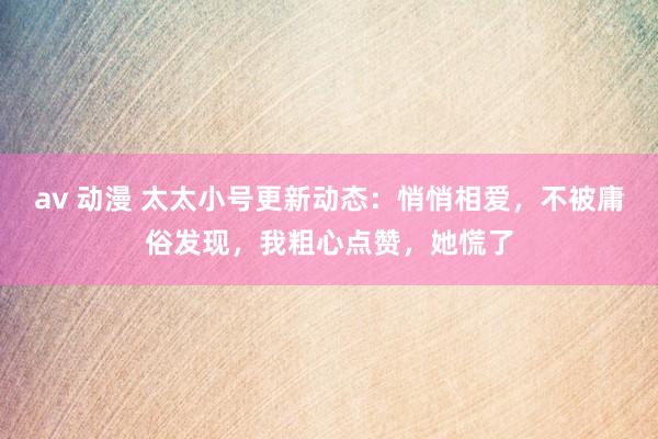 av 动漫 太太小号更新动态：悄悄相爱，不被庸俗发现，我粗心点赞，她慌了