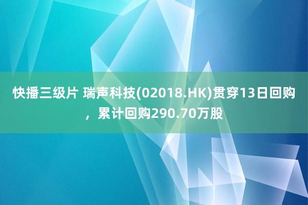 快播三级片 瑞声科技(02018.HK)贯穿13日回购，累计回购290.70万股