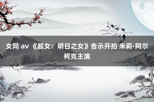 女同 av 《超女：明日之女》告示开拍 米莉·阿尔柯克主演