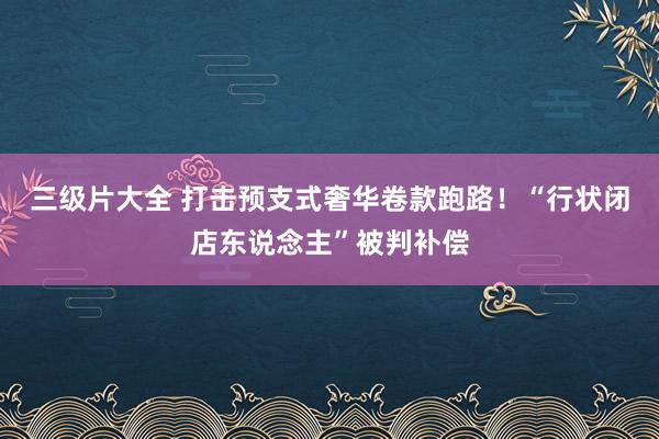 三级片大全 打击预支式奢华卷款跑路！“行状闭店东说念主”被判补偿