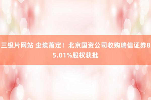 三级片网站 尘埃落定！北京国资公司收购瑞信证券85.01%股权获批