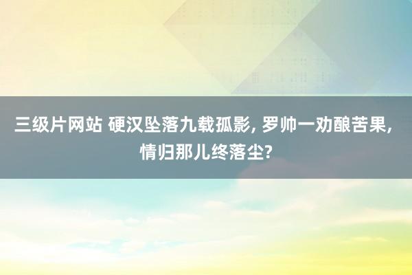 三级片网站 硬汉坠落九载孤影， 罗帅一劝酿苦果， 情归那儿终落尘?
