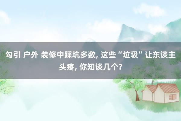 勾引 户外 装修中踩坑多数， 这些“垃圾”让东谈主头疼， 你知谈几个?