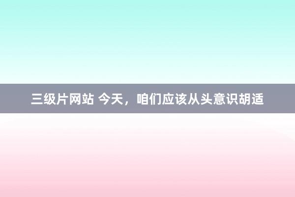 三级片网站 今天，咱们应该从头意识胡适