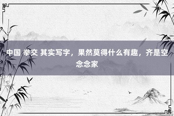 中国 拳交 其实写字，果然莫得什么有趣，齐是空念念家